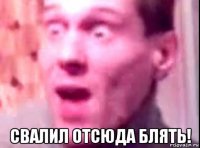  свалил отсюда блять!