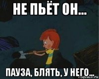 не пьёт он... пауза, блять, у него...