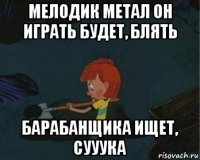 мелодик метал он играть будет, блять барабанщика ищет, сууука