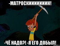 -матроскииииииин! -чё надо?! -я его добыл!