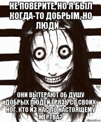 не поверите, но я был когда-то добрым, но люди.... они вытерают об душу добрых людей грязь со своих ног. кто из нас по настоящему жертва?