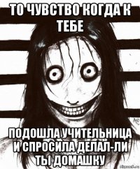 то чувство когда к тебе подошла учительница и спросила делал-ли ты домашку