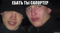 ебать ты сапортер 