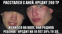 расстался с аней, кредит 200 тр женился на вале, она родила ребёнка - кредит на 18 лет 30% то зп.