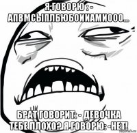 я говорю : - апвмсыплбюбоииамиооо... брат говорит: - девочка тебе плохо? я говорю: -нет!