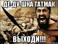 де-ду-шка татмак выходи!!!