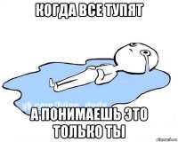 когда все тупят а понимаешь это только ты