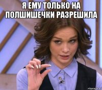 я ему только на полшишечки разрешила 