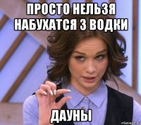 просто нельзя набухатся 3 водки дауны