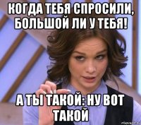 когда тебя спросили, большой ли у тебя! а ты такой: ну вот такой