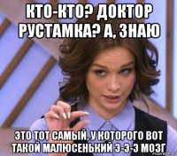 кто-кто? доктор рустамка? а, знаю это тот самый, у которого вот такой малюсенький э-э-э мозг