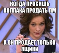 когда просишь колпака продать пм а он продает только ящики