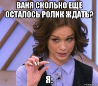 ваня сколько еще осталось ролик ждать? я: