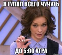 я гулял всего чучуть до 5:00 утра