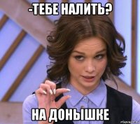 -тебе налить? на донышке