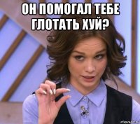 он помогал тебе глотать хуй? 