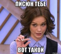 писюн тебе вот такой