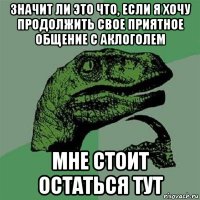 значит ли это что, если я хочу продолжить свое приятное общение с аклоголем мне стоит остаться тут