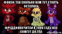 фокси: так сколько нам тут стоять осталось фредди:посчитай в 2000 гаду нас сожгут до тла