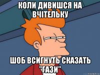 коли дивишся на вчітельку шоб всигнуть сказать "гази"