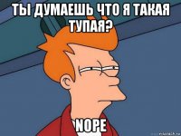 ты думаешь что я такая тупая? nope