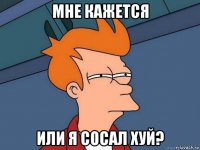 мне кажется или я сосал хуй?