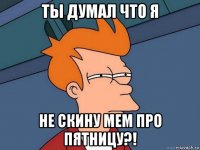 ты думал что я не скину мем про пятницу?!