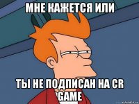 мне кажется или ты не подписан на cr game