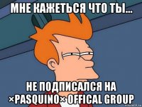 мне кажеться что ты... не подписался на ×pasquino× offical group