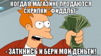 когда в магазине продаются скрипки "фиддлы" - заткнись и бери мои деньги!