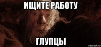 ищите работу глупцы