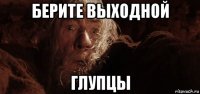 берите выходной глупцы