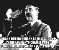 хвайн бля на колени всем я Адольф Гитлер сука кто скажет слово отьебашу за гаражами ФЮЕР ПИЗДЕЦ!