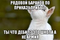 рядовой баранов по приказу прибыл ты что дебил? это школа а не армия