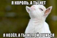 я король, а ты нет я козёл, а ты нет. ой ошибся