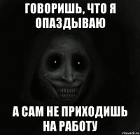 говоришь, что я опаздываю а сам не приходишь на работу