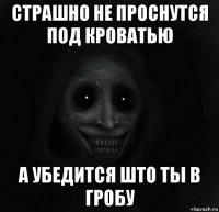 страшно не проснутся под кроватью а убедится што ты в гробу