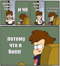 диппер, я видела Билла и чё он меня чуть не убил осторожней быть надо *потому что я билл*