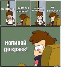 я напилась эх ягодка малинка!... хощ вино полусладкое? хм... интересно наливай до краёв!