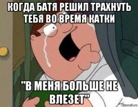 когда батя решил трахнуть тебя во время катки "в меня больше не влезет"