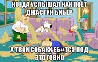 когда услышал как поёт джастин бибер а твои собаки еб#тся под это говно