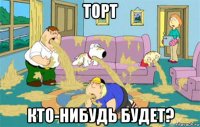 торт кто-нибудь будет?