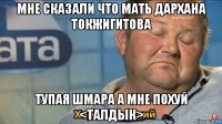 мне сказали что мать дархана токжигитова тупая шмара а мне похуй <талдык>