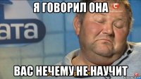 я говорил она вас нечему не научит