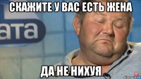 скажите у вас есть жена да не нихуя