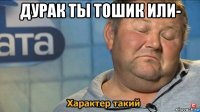 дурак ты тошик или- 