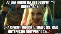 алёна никогда не говорит: "я ошиблась" она сразу говорит: "надо же, как интересно получилось..."☺