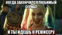 когда закончился любимый сериал и ты идешь к режисеру