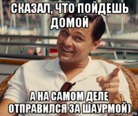 сказал, что пойдешь домой а на самом деле отправился за шаурмой)