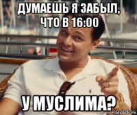 думаешь я забыл, что в 16:00 у муслима?